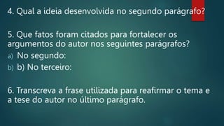 4. Qual a ideia desenvolvida no segundo parágrafo?
5. Que fatos foram citados para fortalecer os
argumentos do autor nos seguintes parágrafos?
a) No segundo:
b) b) No terceiro:
6. Transcreva a frase utilizada para reafirmar o tema e
a tese do autor no último parágrafo.
 