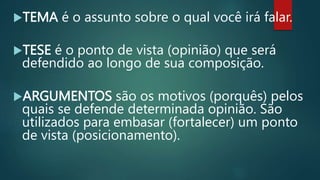 TEMA é o assunto sobre o qual você irá falar.
TESE é o ponto de vista (opinião) que será
defendido ao longo de sua composição.
ARGUMENTOS são os motivos (porquês) pelos
quais se defende determinada opinião. São
utilizados para embasar (fortalecer) um ponto
de vista (posicionamento).
 