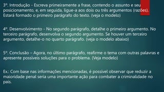 3º. Introdução - Escreva primeiramente a frase, contendo o assunto e seu
posicionamento, e, em seguida, ligue-a aos dois ou três argumentos (razões).
Estará formado o primeiro parágrafo do texto. (veja o modelo)
4º. Desenvolvimento - No segundo parágrafo, detalhe o primeiro argumento. No
terceiro parágrafo, desenvolva o segundo argumento. Se houver um terceiro
argumento, detalhe-o no quarto parágrafo. (veja o modelo abaixo)
5º. Conclusão – Agora, no último parágrafo, reafirme o tema com outras palavras e
apresente possíveis soluções para o problema. (Veja modelo)
Ex.: Com base nas informações mencionadas, é possível observar que reduzir a
maioridade penal seria uma importante ação para combater a criminalidade no
país.
 