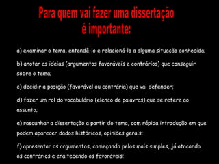 Para quem vai fazer uma dissertação é importante: a) examinar o tema, entendê-lo e relacioná-lo a alguma situação conhecida; b) anotar as ideias (argumentos favoráveis e contrários) que conseguir sobre o tema; c) decidir a posição (favorável ou contrária) que vai defender; d) fazer um rol do vocabulário (elenco de palavras) que se refere ao assunto; e) rascunhar a dissertação a partir do tema, com rápida introdução em que podem aparecer dados históricos, opiniões gerais; f) apresentar os argumentos, começando pelos mais simples, já atacando os contrários e enaltecendo os favoráveis; 
