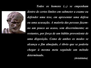 Todos os homens (...) se empenham dentro de certos limites em submeter a exame ou defender uma tese, em apresentar uma defesa ou uma acusação. A maioria das pessoas fazem-no um pouco ao acaso, sem discernimento; as restantes, por força de um hábito proveniente de uma disposição. Como de ambos os modos se alcança o fim almejado, é óbvio que se poderia chegar à mesma meta seguindo um método determinado.   (Aristóteles)   