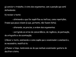 g) concluir o trabalho, à vista dos argumentos, com a posição que está defendendo; h) revisar o texto: - eliminando o que for supérfluo ou ineficaz, como repetições, frases que pouco dizem (e que, portanto, não fazem falta); - alterando, se preciso, a ordem dos argumentos; - corrigindo os erros de concordância, de regência, de pontuação, de ortografia e de acentuação; i) Rever o texto, analisando-o como supõe que o examinador o analisará e, se necessário, modificá-lo; j) Passar a limpo, lembrando-se de que nenhum examinador gostaria de decifrar a letra. 