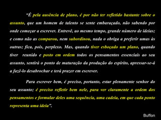“ É  pela ausência de plano, é por não ter refletido bastante sobre o assunto , que um homem de talento se sente embaraçado, não sabendo por onde começar a escrever. Entrevê, ao mesmo tempo, grande número de ideias; e como não as  comparou , nem  subordinou , nada o obriga a preferir umas às outras; fica, pois, perplexo. Mas, quando  tiver esboçado um plano , quando tiver  reunido e  posto em ordem  todos os pensamentos essenciais ao seu assunto, sentirá o ponto de maturação da produção do espírito, apressar-se-á a fazê-lo desabrochar e terá prazer em escrever. Para escrever bem, é preciso, portanto, estar plenamente senhor do seu assunto;  é preciso refletir bem nele, para ver claramente a ordem dos pensamentos e formular deles uma sequência, uma cadeia, em que cada ponto representa uma ideia ”. Buffon 