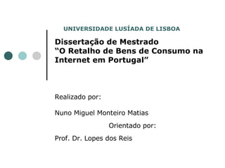 Dissertação de Mestrado “O Retalho de Bens de Consumo na Internet em Portugal” Realizado por: Nuno Miguel Monteiro Matias   Orientado por:   Prof. Dr. Lopes dos Reis UNIVERSIDADE LUSÍADA DE LISBOA   