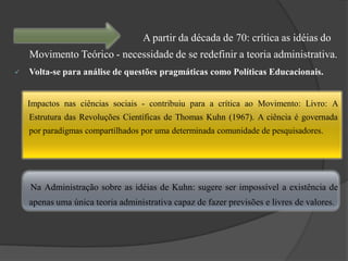 A partir da década de 70: crítica as idéias do
    Movimento Teórico - necessidade de se redefinir a teoria administrativa.
   Volta-se para análise de questões pragmáticas como Políticas Educacionais.


    Impactos nas ciências sociais - contribuiu para a crítica ao Movimento: Livro: A
    Estrutura das Revoluções Científicas de Thomas Kuhn (1967). A ciência é governada
    por paradigmas compartilhados por uma determinada comunidade de pesquisadores.




    Na Administração sobre as idéias de Kuhn: sugere ser impossível a existência de
    apenas uma única teoria administrativa capaz de fazer previsões e livres de valores.
 