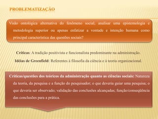 Visão ontológica alternativa do fenômeno social, analisar uma epistemologia e
  metodologia superior ou apenas enfatizar a vontade e intenção humana como
  principal característica das questões sociais?


    Críticas: A tradição positivista e funcionalista predominante na administração.

   Idéias de Greenfield: Referentes à filosofia da ciência e à teoria organizacional.


Críticas/questões dos teóricos da administração quanto as ciências sociais: Natureza
  da teoria, da pesquisa e a função do pesquisador; o que deveria guiar uma pesquisa; o
  que deveria ser observado; validação das conclusões alcançadas; função/conseqüência
  das conclusões para a prática.
 