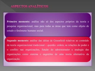 Primeiro momento: análise não só dos aspectos próprios da teoria e
pesquisa organizacional, mas para todas as áreas que tem como objeto de
estudo o fenômeno humano social.


Segundo momento: análise das idéias de Greenfield relativas ao conteúdo
da teoria organizacional tradicional – questão: ordem, as relações de poder e
o conflito nas organizações, função do administrador e analogia das
organizações como sistema e sugestões de uma teoria alternativa da
organização.
 