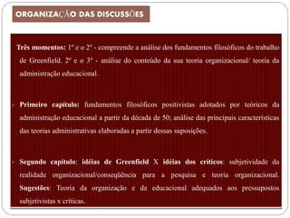 ORGANIZAÇÃO DAS DISCUSSÕES



 Três momentos: 1º e o 2º - compreende a análise dos fundamentos filosóficos do trabalho
  de Greenfield. 2º e o 3º - análise do conteúdo da sua teoria organizacional/ teoria da
  administração educacional.



 Primeiro capítulo: fundamentos filosóficos positivistas adotados por teóricos da

  administração educacional a partir da década de 50; análise das principais características
  das teorias administrativas elaboradas a partir dessas suposições.



 Segundo capítulo: idéias de Greenfield X idéias dos críticos: subjetividade da

  realidade organizacional/conseqüência para a pesquisa e teoria organizacional.
  Sugestões: Teoria da organização e da educacional adequados aos pressupostos
  subjetivistas x críticas.
 