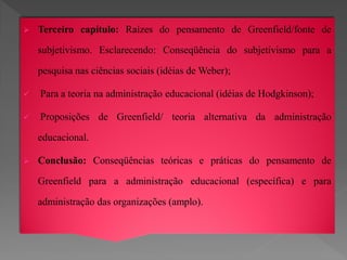    Terceiro capítulo: Raízes do pensamento de Greenfield/fonte de

    subjetivismo. Esclarecendo: Conseqüência do subjetivismo para a

    pesquisa nas ciências sociais (idéias de Weber);

   Para a teoria na administração educacional (idéias de Hodgkinson);

   Proposições de Greenfield/ teoria alternativa da administração

    educacional.

   Conclusão: Conseqüências teóricas e práticas do pensamento de

    Greenfield para a administração educacional (específica) e para

    administração das organizações (amplo).
 