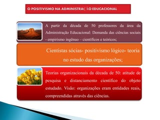 A partir da década de 50 professores da área da
Administração Educacional: Demanda das ciências sociais
- empirismo ingênuo – científicos e teóricos;

Cientistas sócias- positivismo lógico- teoria
           no estudo das organizações;

Teorias organizacionais da década de 50: atitude de
pesquisa e distanciamento científico do objeto
estudado. Visão: organizações eram entidades reais,
compreendidas através das ciências.
 