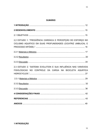 11
11
SUMÁRIO
1 INTRODUÇÃO ...................................................................................................... 12
2 DESENVOLVIMENTO .......................................................................................... 15
2.1 OBJETIVOS ....................................................................................................... 15
2.2 ESTUDO 1: “FREQÜÊNCIA CARDÍACA E PERCEPÇÃO DO ESFORÇO NO
CICLISMO AQUÁTICO EM DUAS PROFUNDIDADES (CICATRIZ UMBILICAL E
PROCESSO XIFÓIDE).” .......................................................................................... 16
2.2.1 Materiais e Métodos......................................................................................... 17
2.2.2 Resultados ....................................................................................................... 20
2.2.3 Discussão ........................................................................................................ 24
2.3 ESTUDO 2: “SISTEMA EVOLUTION E SUA INFLUÊNCIA NAS VARIÁVEIS
FISIOLÓGICAS NO CONTROLE DA CARGA NA BICICLETA AQUÁTICA
HIDROCYCLE®.”...................................................................................................... 27
2.3.1 Materiais e Métodos ....................................................................................... 29
2.3.2 Resultados ....................................................................................................... 32
2.3.3 Discussão ........................................................................................................ 36
4 CONSIDERAÇÕES FINAIS .................................................................................. 42
REFERENCIAS ........................................................................................................ 43
ANEXOS .................................................................................................................. 49
1 INTRODUÇÃO
 