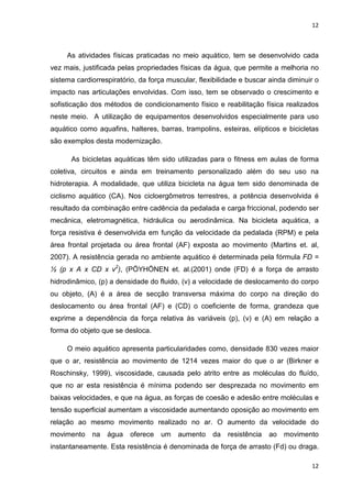 12
12
As atividades físicas praticadas no meio aquático, tem se desenvolvido cada
vez mais, justificada pelas propriedades físicas da água, que permite a melhoria no
sistema cardiorrespiratório, da força muscular, flexibilidade e buscar ainda diminuir o
impacto nas articulações envolvidas. Com isso, tem se observado o crescimento e
sofisticação dos métodos de condicionamento físico e reabilitação física realizados
neste meio. A utilização de equipamentos desenvolvidos especialmente para uso
aquático como aquafins, halteres, barras, trampolins, esteiras, elípticos e bicicletas
são exemplos desta modernização.
As bicicletas aquáticas têm sido utilizadas para o fitness em aulas de forma
coletiva, circuitos e ainda em treinamento personalizado além do seu uso na
hidroterapia. A modalidade, que utiliza bicicleta na água tem sido denominada de
ciclismo aquático (CA). Nos cicloergômetros terrestres, a potência desenvolvida é
resultado da combinação entre cadência da pedalada e carga friccional, podendo ser
mecânica, eletromagnética, hidráulica ou aerodinâmica. Na bicicleta aquática, a
força resistiva é desenvolvida em função da velocidade da pedalada (RPM) e pela
área frontal projetada ou área frontal (AF) exposta ao movimento (Martins et. al,
2007). A resistência gerada no ambiente aquático é determinada pela fórmula FD =
½ (p x A x CD x v2
), (PÖYHÖNEN et. al.(2001) onde (FD) é a força de arrasto
hidrodinâmico, (p) a densidade do fluido, (v) a velocidade de deslocamento do corpo
ou objeto, (A) é a área de secção transversa máxima do corpo na direção do
deslocamento ou área frontal (AF) e (CD) o coeficiente de forma, grandeza que
exprime a dependência da força relativa às variáveis (p), (v) e (A) em relação a
forma do objeto que se desloca.
O meio aquático apresenta particularidades como, densidade 830 vezes maior
que o ar, resistência ao movimento de 1214 vezes maior do que o ar (Birkner e
Roschinsky, 1999), viscosidade, causada pelo atrito entre as moléculas do fluído,
que no ar esta resistência é mínima podendo ser desprezada no movimento em
baixas velocidades, e que na água, as forças de coesão e adesão entre moléculas e
tensão superficial aumentam a viscosidade aumentando oposição ao movimento em
relação ao mesmo movimento realizado no ar. O aumento da velocidade do
movimento na água oferece um aumento da resistência ao movimento
instantaneamente. Esta resistência é denominada de força de arrasto (Fd) ou draga.
 