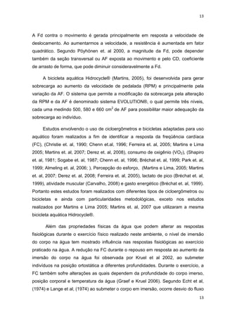 13
13
A Fd contra o movimento é gerada principalmente em resposta a velocidade de
deslocamento. Ao aumentarmos a velocidade, a resistência é aumentada em fator
quadrático. Segundo Pöyhönen et. al 2000, a magnitude da Fd, pode depender
também da seção transversal ou AF exposta ao movimento e pelo CD, coeficiente
de arrasto de forma, que pode diminuir consideravelmente a Fd.
A bicicleta aquática Hidrocycle® (Martins, 2005), foi desenvolvida para gerar
sobrecarga ao aumento da velocidade de pedalada (RPM) e principalmente pela
variação da AF. O sistema que permite a modificação da sobrecarga pela alteração
da RPM e da AF é denominado sistema EVOLUTION®, o qual permite três níveis,
cada uma medindo 500, 580 e 660 cm2
de AF para possibilitar maior adequação da
sobrecarga ao indivíduo.
Estudos envolvendo o uso de cicloergômetros e bicicletas adaptadas para uso
aquático foram realizados a fim de identificar a resposta da freqüência cardíaca
(FC), (Christie et. al, 1990; Chenn et.al, 1996; Ferreira et. al, 2005; Martins e Lima
2005; Martins et. al, 2007; Derez et. al, 2008), consumo de oxigênio (VO2), (Shapiro
et. al, 1981; Sogabe et. al, 1987; Chenn et. al, 1996; Bréchat et. al, 1999; Park et. al,
1999; Almeling et. al, 2006; ), Percepção do esforço, (Martins e Lima, 2005; Martins
et. al, 2007; Derez et. al, 2008; Ferreira et. al, 2005), lactato de pico (Bréchat et. al,
1999), atividade muscular (Carvalho, 2008) e gasto energético (Bréchat et. al, 1999).
Portanto estes estudos foram realizados com diferentes tipos de cicloergômetros ou
bicicletas e ainda com particularidades metodológicas, exceto nos estudos
realizados por Martins e Lima 2005; Martins et. al, 2007 que utilizaram a mesma
bicicleta aquática Hidrocycle®.
Além das propriedades físicas da água que podem alterar as respostas
fisiológicas durante o exercício físico realizado neste ambiente, o nível de imersão
do corpo na água tem mostrado influência nas respostas fisiológicas ao exercício
praticado na água. A redução na FC durante o repouso em resposta ao aumento da
imersão do corpo na água foi observada por Kruel et al 2002, ao submeter
indivíduos na posição ortostática a diferentes profundidades. Durante o exercício, a
FC também sofre alterações as quais dependem da profundidade do corpo imerso,
posição corporal e temperatura da água (Graef e Kruel 2006). Segundo Echt et al,
(1974) e Lange et al, (1974) ao submeter o corpo em imersão, ocorre desvio do fluxo
 