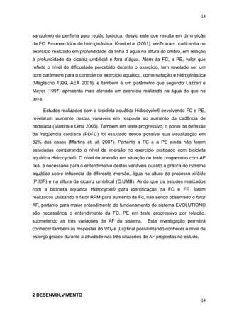 14
14
sanguíneo da periferia para região torácica, desvio este que resulta em diminuição
da FC. Em exercícios de hidroginástica, Kruel et al (2001), verificaram bradicardia no
exercício realizado em profundidade da linha d`água na altura do ombro, em relação
à profundidade da cicatriz umbilical e fora d`água. Além da FC, a PE, valor que
reflete o nível de dificuldade percebido durante o exercício, tem revelado ser um
bom parâmetro para o controle do exercício aquático, como natação e hidroginástica
(Maglischo 1999, AEA 2001), e também é um parâmetro que segundo Lazzari e
Mayer (1997) apresenta mais elevada em exercício realizado na água do que na
terra.
Estudos realizados com a bicicleta aquática Hidrocycle® envolvendo FC e PE,
revelaram aumento nestas variáveis em resposta ao aumento da cadência de
pedalada (Martins e Lima 2005). Também em teste progressivo, o ponto de deflexão
da freqüência cardíaca (PDFC) foi estudado sendo possível sua visualização em
82% dos casos (Martins et. al. 2007). Portanto a FC e a PE ainda não foram
estudadas comparando o nível de imersão no exercício praticado com bicicleta
aquática Hidrocycle®. O nível de imersão em situação de teste progressivo com AF
fixa, é necessário para o entendimento destas variáveis quanto a prática do ciclismo
aquático sobre influencia de diferente imersão, água na altura do processo xifóide
(P.XIF) e na altura da cicatriz umbilical (C.UMB). Ainda que os estudos realizados
com a bicicleta aquática Hidrocycle® para identificação da FC e FE, foram
realizados utilizando o fator RPM para aumento da Fd, não sendo observado o fator
AF, portanto para maior entendimento do funcionamento do sistema EVOLUTION®
são necessários o entendimento da FC, PE em teste progressivo por rotação,
submetendo as três variações de AF do sistema. Esta investigação permitirá
conhecer também as respostas do VO2 e [La] final possibilitando conhecer o nível de
esforço gerado durante a atividade nas três situações de AF propostas no estudo.
2 DESENVOLVIMENTO
 
