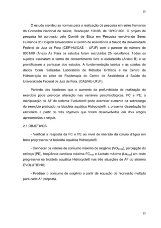 15
15
O estudo atendeu as normas para a realização de pesquisa em seres humanos
do Conselho Nacional de saúde, Resolução 196/96, de 10/10/1996. O projeto de
pesquisa foi aprovado pelo Comitê de Ética em Pesquisa envolvendo Seres
Humanos do Hospital Universitário e Centro de Assistência a Saúde da Universidade
Federal de Juiz de Fora (CEP-HU/CAS – UFJF) com o parecer de número de
0031/09 (Anexo A). Para os estudos foram recrutados 25 voluntários. Todos os
sujeitos assinaram o termo de consentimento livre e esclarecido (Anexo B) e se
prontificaram a participar dos estudos. A fundamentação teórica e as coletas de
dados foram realizadas Laboratório de Métodos Gráficos e no Centro de
Hidroterapia no setor de Fisioterapia do Centro de Assistência à Saúde da
Universidade Federal de Juiz de Fora, (CAS/HU-UFJF).
Partindo das hipóteses que o aumento da profundidade da realização do
exercício pode provocar alteração nas variáveis psicofisiológicas, FC e PE; a
manipulação da AF do sistema Evolution® pode acarretar aumento da sobrecarga
do exercício praticado na bicicleta aquática Hidrocycle®, a presente dissertação foi
elaborada a partir de três objetivos que foram desenvolvidos em dois artigos
apresentados a seguir.
2.1 OBJETIVOS
- Verificar a resposta da FC e PE ao nível de imersão da coluna d’água em
teste progressivo na bicicleta aquática Hidrocycle®;
- Conhecer os valores de consumo máximo de oxigênio (VO2max), percepção do
esforço (PE), freqüência cardíaca máxima FCmax e Lactato máximo (Lamax) em teste
progressivo na bicicleta aquática Hidrocycle® nas três situações de AF do sistema
EVOLUTION®;
- Predizer o consumo de oxigênio a partir de equação de regressão múltipla
para cada AF proposta.
 