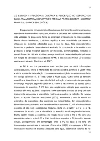 16
16
2.2 ESTUDO 1: FREQÜÊNCIA CARDÍACA E PERCEPÇÃO DO ESFORÇO EM
BICICLETA AQUÁTICA HIDROCYCLE® EM DUAS PROFUNDIDADES (CICATRIZ
UMBILICAL E PROCESSO XIFÓIDE)
Equipamentos convencionais utilizados para treinamento cardiorrespiratório e
resistência muscular como trampolins, esteiras e bicicletas têm sofrido adaptações e
sido utilizados na água como forma de dinamizar o treinamento no meio aquático.
Dentro destas tendências, o ciclismo aquático é uma modalidade que requer a
utilização de bicicletas adaptadas para o uso na água. Nos cicloergômetros
terrestres, a potência desenvolvida é resultado da combinação entre cadência da
pedalada e carga friccional podendo ser mecânica, eletromagnética, hidráulica e
aerodinâmica. Na bicicleta aquática, a carga resistiva é desenvolvida principalmente
em função da velocidade da pedalada (RPM), e pela da área frontal (AF) exposta
contra ao movimento (Martins et. al, 2007).
A FC é um dos parâmetros mais simples para se medir informações
cardiovasculares, reflete a intensidade do exercício aeróbio, (Wilmore e Costil 1999)
e ainda apresenta forte relação com o consumo de oxigênio em determinada faixa
de esforço (Scolfaro et. al 1988; Graef e Kruel 2006). Outra forma de também
quantificar a intensidade do exercício de fácil aplicação e baixo custo é a percepção
do esforço (PE) que, segundo Garcin et al. (1998) a PE aumenta de acordo com a
intensidade do exercício. A PE tem sido amplamente utilizada para controlar o
exercício em meio aquático. Maglischo (1999) considera a escala de Borg um bom
instrumento para avaliar a intensidade relativa do exercício na natação. Da mesma
forma, a Aquatic Exercise Association (2001), recomenda o uso da escala na
estimativa da intensidade dos exercícios na hidroginástica. Em cicloergômetros
terrestres o comportamento e as relações entre as variáveis FC, PE e intensidade do
exercício já são bem esclarecidas. Segundo DIAS et. al (2007) a FC e a PE
aumentam de acordo com a intensidade do exercício no cicloergômetro terrestre.
BORG (2000) mostra a existência de relação linear entre a FC e PE com uma
correlação variando entre 0.80 a 0.90. No ciclismo aquático, a FC tem sido foco de
estudo, principalmente em comparação entre a FC na água e na terra em
intensidades submáximas e máximas. Chenn et.al (1996) em comparar a FC em
intensidade máxima em bicicleta adaptada para água, observaram valores de FC
 