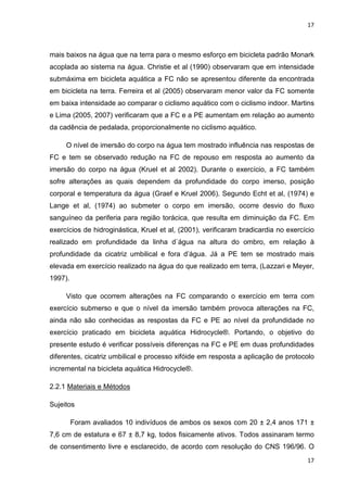 17
17
mais baixos na água que na terra para o mesmo esforço em bicicleta padrão Monark
acoplada ao sistema na água. Christie et al (1990) observaram que em intensidade
submáxima em bicicleta aquática a FC não se apresentou diferente da encontrada
em bicicleta na terra. Ferreira et al (2005) observaram menor valor da FC somente
em baixa intensidade ao comparar o ciclismo aquático com o ciclismo indoor. Martins
e Lima (2005, 2007) verificaram que a FC e a PE aumentam em relação ao aumento
da cadência de pedalada, proporcionalmente no ciclismo aquático.
O nível de imersão do corpo na água tem mostrado influência nas respostas de
FC e tem se observado redução na FC de repouso em resposta ao aumento da
imersão do corpo na água (Kruel et al 2002). Durante o exercício, a FC também
sofre alterações as quais dependem da profundidade do corpo imerso, posição
corporal e temperatura da água (Graef e Kruel 2006). Segundo Echt et al, (1974) e
Lange et al, (1974) ao submeter o corpo em imersão, ocorre desvio do fluxo
sanguíneo da periferia para região torácica, que resulta em diminuição da FC. Em
exercícios de hidroginástica, Kruel et al, (2001), verificaram bradicardia no exercício
realizado em profundidade da linha d`água na altura do ombro, em relação à
profundidade da cicatriz umbilical e fora d’água. Já a PE tem se mostrado mais
elevada em exercício realizado na água do que realizado em terra, (Lazzari e Meyer,
1997).
Visto que ocorrem alterações na FC comparando o exercício em terra com
exercício submerso e que o nível da imersão também provoca alterações na FC,
ainda não são conhecidas as respostas da FC e PE ao nível da profundidade no
exercício praticado em bicicleta aquática Hidrocycle®. Portando, o objetivo do
presente estudo é verificar possíveis diferenças na FC e PE em duas profundidades
diferentes, cicatriz umbilical e processo xifóide em resposta a aplicação de protocolo
incremental na bicicleta aquática Hidrocycle®.
2.2.1 Materiais e Métodos
Sujeitos
Foram avaliados 10 indivíduos de ambos os sexos com 20 ± 2,4 anos 171 ±
7,6 cm de estatura e 67 ± 8,7 kg, todos fisicamente ativos. Todos assinaram termo
de consentimento livre e esclarecido, de acordo com resolução do CNS 196/96. O
 