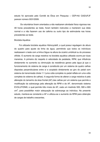 18
18
estudo foi aprovado pelo Comitê de Ética em Pesquisa – CEP-HU CAS/UFJF
parecer número 0031/2009.
Os voluntários foram orientados a não realizarem atividade física vigorosa nas
48 horas precedentes ao teste, foram também instruídos a manterem sua dieta
normal e a não fazerem uso de cafeína ou outro tipo de estimulante nas horas
precedentes ao teste.
Bicicleta Aquática
Foi utilizada bicicleta aquática Hidrocycle®, a qual possui regulagem de altura
do quadro para ajuste da linha da água, permitindo que todos os indivíduos
realizassem o teste com a linha d’água na altura da cicatriz umbilical ou do processo
xifóide. O aumento da carga resistiva na bicicleta aquática utilizada ocorre por duas
maneiras. A primeira diz respeito à velocidade de pedalada, RPM, que influência
diretamente no aumento ou diminuição da resistência gerara pela água já que o
funcionamento do sistema de carga é constituído por um sistema de quatro calhas
dispostas perpendiculares entre si e acoplado diretamente ao giro do pedal com
sistema de transmissão direta 1:1 (uma volta completa no pedal reflete em uma volta
completa do sistema de calhas). A segunda forma de alterar a carga resistiva é pela
alteração do tamanho da área frontal (AF) das calhas por um sistema que permite a
modificação da sobrecarga pela alteração da RPM e da AF, denominado sistema
EVOLUTION®, o qual permite três níveis de AF, cada um medindo 500, 580 e 660
cm2
, para possibilitar maior adequação da sobrecarga ao indivíduo. No presente
estudo, manteve-se constante a AF e utilizou-se o aumento da RPM para obtenção
de cargas de trabalho crescentes.
 