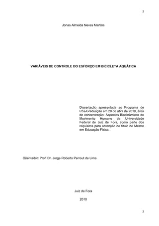2
2
Jonas Almeida Neves Martins
VARIÁVEIS DE CONTROLE DO ESFORÇO EM BICICLETA AQUÁTICA
Dissertação apresentada ao Programa de
Pós-Graduação em 20 de abril de 2010, área
de concentração: Aspectos Biodinâmicos do
Movimento Humano da Universidade
Federal de Juiz de Fora, como parte dos
requisitos para obtenção do título de Mestre
em Educação Física.
Orientador: Prof. Dr. Jorge Roberto Perrout de Lima
Juiz de Fora
2010
 