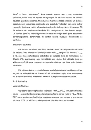 20
20
Time®
– Quartz Metrômeno®
. Para imersão correta nos pontos anatômicos
propostos, foram feitos os ajustes de regulagem de altura do quadro na bicicleta
aquática quando necessários. Os indivíduos foram orientados a realizar um ciclo de
pedalada sem solavancos, realizando uma pedalada “redonda”, para uma melhor
marcação do ritmo e melhor eficiência da aplicação de força. A monitoração da FC
foi realizada pelo monitor cardíaco Polar FS2, e registrada ao final de cada estágio.
Os valores para PE foram registrados ao final do estágio tanto para desconforto
cardiorrespiratório, denominado de central quanto muscular denominado de
periférico.
Tratamento estatístico
Foi utilizada estatística descritiva, média e desvio padrão para caracterização
da amostra. Para análise das diferenças entre RPMmax atingidas da amostra, FCmax
e PE nas duas profundidades estudadas foi realizado teste de normalidade de
Shapiro-Wilk, averiguando não normalidade dos dados. Foi utilizado teste de
Wilcoxon (p<0,05) para comparar as variáveis máximas nas duas profundidades
estudadas.
Foi utilizado Anova com dois fatores (quais fatores) para medidas repetidas,
seguida de teste post hoc de Tukey (p<0,05) para diferenciação entre as curvas de
FC e PE em relação ao aumento da RPM nas duas profundidades estudadas.
2.2.2 Resultados
Variáveis Máximas
O presente estudo apresentou valores de RPMmax, FCmax e PE como mostra a
tabela 1, apresentando diferença estatística significante para a variável FCmax, PEC e
PEP entre as duas profundidades, revelando maiores valores para a imersão na
altura de P.XIF. Já a RPMmax, não apresentou diferente nas duas situações.
 