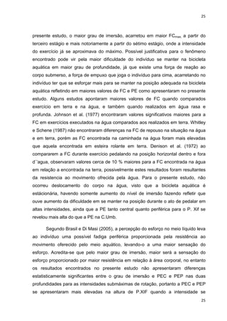 25
25
presente estudo, o maior grau de imersão, acarretou em maior FCmax, a partir do
terceiro estágio e mais notoriamente a partir do sétimo estágio, onde a intensidade
do exercício já se aproximava do máximo. Possível justificativa para o fenômeno
encontrado pode vir pela maior dificuldade do indivíduo se manter na bicicleta
aquática em maior grau de profundidade, já que existe uma força de reação ao
corpo submerso, a força de empuxo que joga o indivíduo para cima, acarretando no
indivíduo ter que se esforçar mais para se manter na posição adequada na bicicleta
aquática refletindo em maiores valores de FC e PE como apresentaram no presente
estudo. Alguns estudos apontaram maiores valores de FC quando comparados
exercício em terra e na água, e também quando realizados em água rasa e
profunda. Johnson et al. (1977) encontraram valores significativos maiores para a
FC em exercícios executados na água comparados aos realizados em terra. Whitley
e Schene (1987) não encontraram diferenças na FC de repouso na situação na água
e em terra, porém as FC encontrada na caminhada na água foram mais elevadas
que aquela encontrada em esteira rolante em terra. Denison et al. (1972) ao
compararem a FC durante exercício pedalando na posição horizontal dentro e fora
d`’agua, observaram valores cerca de 10 % maiores para a FC encontrada na água
em relação a encontrada na terra, possivelmente estes resultados foram resultantes
da resistencia ao movimento ofrecida pela água. Para o presente estudo, não
ocorreu deslocamento do corpo na água, visto que a bicicleta aquática é
estácionária, havendo somente aumento do nível de imersão fazendo refletir que
ouve aumento da dificuldade em se manter na posição durante o ato de pedalar em
altas intensidades, ainda que a PE tanto central quanto periférica para o P. Xif se
revelou mais alta do que a PE na C.Umb.
Segundo Brasil e Di Masi (2005), a percepção do esforço no meio líquido leva
ao indivíduo uma possível fadiga periférica proporcionada pela resistência ao
movimento oferecido pelo meio aquático, levando-o a uma maior sensação do
esforço. Acredita-se que pelo maior grau de imersão, maior será a sensação do
esforço proporcionado por maior resistência em relação à área corporal, no entanto
os resultados encontrados no presente estudo não apresentaram diferenças
estatisticamente significantes entre o grau de imersão e PEC e PEP nas duas
profundidades para as intensidades submáximas de rotação, portanto a PEC e PEP
se apresentaram mais elevadas na altura de P.XIF quando a intensidade se
 