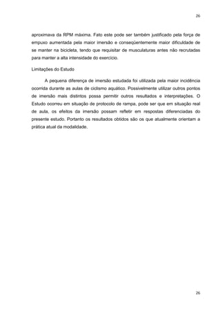 26
26
aproximava da RPM máxima. Fato este pode ser também justificado pela força de
empuxo aumentada pela maior imersão e conseqüentemente maior dificuldade de
se manter na bicicleta, tendo que requisitar de musculaturas antes não recrutadas
para manter a alta intensidade do exercício.
Limitações do Estudo
A pequena diferença de imersão estudada foi utilizada pela maior incidência
ocorrida durante as aulas de ciclismo aquático. Possivelmente utilizar outros pontos
de imersão mais distintos possa permitir outros resultados e interpretações. O
Estudo ocorreu em situação de protocolo de rampa, pode ser que em situação real
de aula, os efeitos da imersão possam refletir em respostas diferenciadas do
presente estudo. Portanto os resultados obtidos são os que atualmente orientam a
prática atual da modalidade.
 