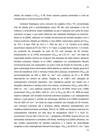 28
28
xifóide. No entanto a FCmax e PE foram maiores quando aumentado o nível de
imersão para o nível de processo xifóide.
Variáveis fisiológicas como consumo de oxigênio (VO2), FC, concentração
final de lactato [La] e psicofisiológicas como PE têm sido estudadas a fim de
melhorar o entendimento desta modalidade, já que é realizada com parte do corpo
submerso na água, o que pode influenciar nas respostas fisiológicas ao exercício.
Derez et. al (2008), utilizando um modelo convencional de bicicleta aquática, com o
mesmo protocolo utilizado por Martins e Lima (2005), observaram valores de FCMax
de 178 ± 9 bpm, PEP de 19,2 ± 1, PEC de 18,5 ± 1,5. Ferreira et al (2005)
encontraram valores de FC de 179,7 ± 11,7 bpm, e Lactato final de 9,8 ± 1,3 mmol/l,
em protocolo de simulação de aula de CA com duração de 30 minutos.
Dressendorfer et. al (1976) encontraram VO2max de 3,12 ml . min.-1
em teste de
capacidade aeróbia máxima ao comparar três situações de teste máximo utilizando
bicicleta submersa. Shapiro et al (1981), adaptaram um cicloergômetro Monark
convencional para uso subaquático, no qual a cinta de fricção foi removida, e para
gerar sobrecarga foram adicionadas calhas laterais ao volante de rotação gerando 6
níveis de resistência. Com o indivíduo imerso até o pescoço, encontraram VO2max de
aproximadamente de 500 à 4000 ml. min-1
com cadência de 30 a 40 RPM
dependendo do número de calhas. Sogabe et. al (1987), com utilização de
cicloergômetro horizontal específico, com resistência gerada nos pedais em 4
situações diferentes e imersão acima dos ombros, encontraram VO2max entre 400 e
2000 ml . min.-1
, com cadência variando entre 40 e 60 RPM. Chenn et.al. (1996)
encontraram VO2max de 3040 ± 838 ml . min-1
e FCmáx de 166 ± 16 BPM em teste
máximo realizado com bicicleta horizontal submersa acoplada a um cicloergômetro
externo o qual gerava o controle da sobrecarga. Bréchat et al (1999) constataram
VO2 de 2927 ml. min-1
, em teste de carga constante com duração de 30 minutos,
com indivíduo submerso até o processo xifóide utilizando cicloergômetro com
resistência eletronicamente controlada. Park et. al. (1999), ao comparar exercício em
cicloergômetro submerso em dois tipos de temperatura (30,0º C e 34,5º C),
encontraram VO2 de 795 e 744 ml. min.-1
, pedalando a 60 RPM, durante 30 min, em
intensidade submáxima e constante a 95 Watts. Almeling et al (2006) obtiveram, em
seu modelo experimental de bicicleta submersa a 3 metros de profundidade
acoplada a outro cicloergômetro Monark fora d’água, VO2max de 2510 ml . min.-1
para
 