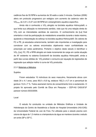 29
29
cadência fixa de 55 RPM e aumentos de 30 watts a cada 3 minutos. Cardoso (2008)
aferiu em protocolo progressivo por estágios com aumento da cadencia valor de
VO2max de 3,51 ± 0,47 com 68 RPM em cicloergômetro aquático específico.
Ainda não é conhecido o VO2 atingido na bicicleta aquática Hidrocycle®, o
que limita sua utilização no treinamento aeróbio, visto que há uma relação direta do
VO2 com as intensidades aeróbias de exercício. O conhecimento da [La] final
orientaria o nível da participação do metabolismo anaeróbio durante o teste máximo,
ajudando a interpretação do esforço na bicicleta aquática Hidrocycle®. Os valores de
FC e PE, já estudados anteriormente, também são importantes a investigação para
corroborar com os valores encontrados objetivando maior confiabilidade na
prescrição por estes parâmetros. Portanto o objetivo deste estudo é identificar o
VO2, [La], FC, PE e RPM atingido em teste incremental de carga em carda situação
de AF existente no sistema Evolution® da bicicleta aquática Hidrocyle®, ainda a
partir das curvas obtidas de VO2 predizer o consumo por equação de regressões de
regressão que adéqüe melhor à curva de VO2 produzida.
2.3.1 Materiais e Métodos
Sujeitos
Foram estudados 15 indivíduos do sexo masculino, fisicamente ativos com
idade 24 ± 4,1 anos, peso 80,0 ± 6,6 kg, estatura 182,2 ± 4,7 cm e percentual de
gordura 13,6 ± 7 %. Todos assinaram termo de consentimento livre e esclarecido. O
projeto foi aprovado pelo Comitê de Ética em Pesquisa – CEP-HU CAS/UFJF
parecer número 0033/2009.
Local
O estudo foi conduzido na unidade de Métodos Gráficos e Unidade de
Hidroterapia do Centro de Assistência a Saúde do Hospital Universitário (HU-CAS)
da Universidade Federal de Juiz de Fora. Foi utilizada para o estudo piscina com
coluna de água de 1,3 metros e a temperatura da água se manteve durante o estudo
em entre 28º e 30º C.
 