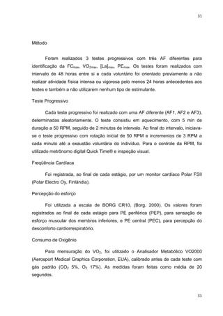 31
31
Método
Foram realizados 3 testes progressivos com três AF diferentes para
identificação da FCmax, VO2max, [La]max, PEmax. Os testes foram realizados com
intervalo de 48 horas entre si e cada voluntário foi orientado previamente a não
realizar atividade física intensa ou vigorosa pelo menos 24 horas antecedentes aos
testes e também a não utilizarem nenhum tipo de estimulante.
Teste Progressivo
Cada teste progressivo foi realizado com uma AF diferente (AF1, AF2 e AF3),
determinadas aleatoriamente. O teste consistiu em aquecimento, com 5 min de
duração a 50 RPM, seguido de 2 minutos de intervalo. Ao final do intervalo, iniciava-
se o teste progressivo com rotação inicial de 50 RPM e incrementos de 3 RPM a
cada minuto até a exaustão voluntária do indivíduo. Para o controle da RPM, foi
utilizado metrônomo digital Quick Time® e inspeção visual.
Freqüência Cardíaca
Foi registrada, ao final de cada estágio, por um monitor cardíaco Polar FSII
(Polar Electro Oy, Finlândia).
Percepção do esforço
Foi utilizada a escala de BORG CR10, (Borg, 2000). Os valores foram
registrados ao final de cada estágio para PE periférica (PEP), para sensação de
esforço muscular dos membros inferiores, e PE central (PEC), para percepção do
desconforto cardiorrespiratório.
Consumo de Oxigênio
Para mensuração do VO2, foi utilizado o Analisador Metabólico VO2000
(Aerosport Medical Graphics Corporation, EUA), calibrado antes de cada teste com
gás padrão (CO2 5%, O2 17%). As medidas foram feitas como média de 20
segundos.
 