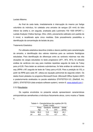 32
32
Lactato Máximo
Ao final de cada teste, imediatamente à interrupção do mesmo por fadiga
voluntária do indivíduo, foi coletada uma amostra de sangue (25 mml) do lobo
inferior da orelha e, em seguida, analisada pelo Lactímetro YSI 1500 SPORT L-
Lactate Analyzer (Yellow Springs, Ohio, USA), previamente calibrado com padrão de
5 mmol, e recalibrado após cinco medidas. Este procedimento possibilitou a
identificação da concentração de lactato de pico.
Tratamento Estatístico
Foi utilizada estatística descritiva (média e desvio padrão) para caracterização
da amostra, e identificação dos valores máximos para as variáveis fisiológicas
estudadas. Para identificação de diferenças entre as variáveis máximas nas três
situações de cargas estudadas no teste progressivo (AF1, AF2, AF3), foi utilizada
análise de variância one way para medidas repetidas seguida de teste de Tukey
para p<0,05. Para testar as variáveis submáximas, foi feita análise de variância two
way (RPM x AF) seguida de teste de Tukey para p<0,05. Para a predição do VO2 a
partir da RPM para cada AF, utilizou-se equação polinomial de segunda ordem. Os
dados foram plotados no programa Microssoft Excel, (Microsoft Office System 2007)
e posteriormente analisados no pacote estatístico STATISTICA 6.0, (StatSoft, Inc.
(2001). STATISTICA (data analysis software system), version 6. www.statsoft.com.)
2.3.2 Resultados
Os sujeitos envolvidos no presente estudo apresentaram características
antropométricas semelhantes a indivíduos fisicamente ativos, como mostra a Tabela
4.
Tabela 4 – Características dos sujeitos (N=15)
Fonte: o autor
Peso
(kg)
Gordura
%
Estatura
(cm)
Idade
(anos)
Média 80,0 13,6 182,2 24,1
DP 6,6 7,0 4,7 4,0
 