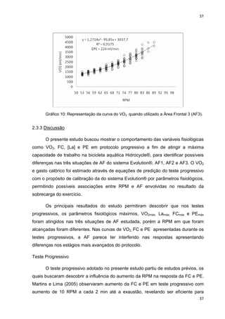 37
37
Gráfico 10: Representação da curva do VO2 quando utilizado a Área Frontal 3 (AF3).
2.3.3 Discussão
O presente estudo buscou mostrar o comportamento das variáveis fisiológicas
como VO2, FC, [La] e PE em protocolo progressivo a fim de atingir a máxima
capacidade de trabalho na bicicleta aquática Hidrocycle®, para identificar possíveis
diferenças nas três situações de AF do sistema Evolution®, AF1, AF2 e AF3. O VO2
e gasto calórico foi estimado através de equações de predição do teste progressivo
com o propósito de calibração da do sistema Evolution® por parâmetros fisiológicos,
permitindo possíveis associações entre RPM e AF envolvidas no resultado da
sobrecarga do exercício.
Os principais resultados do estudo permitiram descobrir que nos testes
progressivos, os parâmetros fisiológicos máximos, VO2máx, Lamáx, FCmáx e PEmáx
foram atingidos nas três situações de AF estudada, porém a RPM em que foram
alcançadas foram diferentes. Nas curvas de VO2, FC e PE apresentadas durante os
testes progressivos, a AF parece ter interferido nas respostas apresentando
diferenças nos estágios mais avançados do protocolo.
Teste Progressivo
O teste progressivo adotado no presente estudo partiu de estudos prévios, os
quais buscaram descobrir a influência do aumento da RPM na resposta da FC e PE.
Martins e Lima (2005) observaram aumento da FC e PE em teste progressivo com
aumento de 10 RPM a cada 2 min até a exaustão, revelando ser eficiente para
 