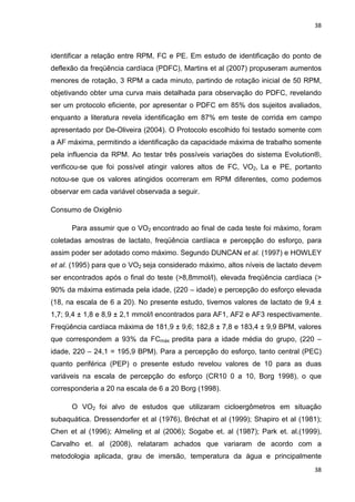 38
38
identificar a relação entre RPM, FC e PE. Em estudo de identificação do ponto de
deflexão da freqüência cardíaca (PDFC), Martins et al (2007) propuseram aumentos
menores de rotação, 3 RPM a cada minuto, partindo de rotação inicial de 50 RPM,
objetivando obter uma curva mais detalhada para observação do PDFC, revelando
ser um protocolo eficiente, por apresentar o PDFC em 85% dos sujeitos avaliados,
enquanto a literatura revela identificação em 87% em teste de corrida em campo
apresentado por De-Oliveira (2004). O Protocolo escolhido foi testado somente com
a AF máxima, permitindo a identificação da capacidade máxima de trabalho somente
pela influencia da RPM. Ao testar três possíveis variações do sistema Evolution®,
verificou-se que foi possível atingir valores altos de FC, VO2, La e PE, portanto
notou-se que os valores atingidos ocorreram em RPM diferentes, como podemos
observar em cada variável observada a seguir.
Consumo de Oxigênio
Para assumir que o VO2 encontrado ao final de cada teste foi máximo, foram
coletadas amostras de lactato, freqüência cardíaca e percepção do esforço, para
assim poder ser adotado como máximo. Segundo DUNCAN et al. (1997) e HOWLEY
et al. (1995) para que o VO2 seja considerado máximo, altos níveis de lactato devem
ser encontrados após o final do teste (>8,8mmol/l), elevada freqüência cardíaca (>
90% da máxima estimada pela idade, (220 – idade) e percepção do esforço elevada
(18, na escala de 6 a 20). No presente estudo, tivemos valores de lactato de 9,4 ±
1,7; 9,4 ± 1,8 e 8,9 ± 2,1 mmol/l encontrados para AF1, AF2 e AF3 respectivamente.
Freqüência cardíaca máxima de 181,9 ± 9,6; 182,8 ± 7,8 e 183,4 ± 9,9 BPM, valores
que correspondem a 93% da FCmáx predita para a idade média do grupo, (220 –
idade, 220 – 24,1 = 195,9 BPM). Para a percepção do esforço, tanto central (PEC)
quanto periférica (PEP) o presente estudo revelou valores de 10 para as duas
variáveis na escala de percepção do esforço (CR10 0 a 10, Borg 1998), o que
corresponderia a 20 na escala de 6 a 20 Borg (1998).
O VO2 foi alvo de estudos que utilizaram cicloergômetros em situação
subaquática. Dressendorfer et al (1976), Bréchat et al (1999); Shapiro et al (1981);
Chen et al (1996); Almeling et al (2006); Sogabe et. al (1987); Park et. al.(1999),
Carvalho et. al (2008), relataram achados que variaram de acordo com a
metodologia aplicada, grau de imersão, temperatura da água e principalmente
 