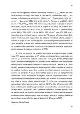 39
39
quanto ao cicloergômetro utilizado. Portanto os valores de VO2máx obtidos em cada
situação foram um tanto particulares a cada estudo, apresentando VO2máx nos
estudos de Dressendorfer et al (1976), 3180 ml.min-1
, Bréchat et al.(1999), 2927
ml.min-1
, Chen et al.(1996), 3040 ± 838 ml.min-1
e Almeling et al. (2006), 2510
ml.min.-1
. VO2 e VO2máx 500 à 4000 ml.min-1
respectivamente no estudo de Shapiro
et al. (1981), VO2 de 400 a 2000 ml.min.-
1, Sogabe et. al.(1987), 795 e 744 ml. min.-
1, Park et. al. (1999) e 3,51±0,47 (L.min-1
), Carvalho et. al (2008). O presente estudo
atingiu 4420 ± 73,0; 4500 ± 78,0 e 4420 ± 66,0 ml.min-1
, para AF1, AF2 e AF3
respectivamente, revelando valores maiores de VO2 que os referidos estudos. Este
estudo revela que, sem necessidade de adicionar resistência externa, acoplar o
sistema de carga de uma bicicleta aquática a um cicloergômetro conhecido fora dá
água, é possível se atingir altas intensidades em relação ao VO2, mostrando que AF
da bicicleta aquática estudada, possui uma boa magnitude para gerar sobrecarga,
porém necessita de rotações em torno de 80 RPM.
A curva de consumo de oxigênio encontrada no presente estudo revelou
maior VO2 quando aumentada a AF, efeitos semelhantes foram encontrados em
estudos que analisaram o efeito da área resistiva na resposta do VO2. Shapiro et al
(1981) encontraram diferença no VO2 ao analisar sete diferentes áreas resistivas em
cicloergômetro padrão Monark modificado para uso em água. Sogabe et. al.(1987)
também analisaram quatro diferentes áreas resistivas e suas respostas no consumo
de oxigênio, revelando que a área resistiva é um fator relevante no consumo de
oxigênio da atividade. A curva de freqüência cardíaca teve um comportamento
semelhante à curva de consumo de oxigênio revelada no presente estudo. A FC
apresentou-se mais elevada na situação de AF3 que na AF1 e AF2 respectivamente,
que reflete a estreita relação existente entre FC e VO2, que no presente estudo
apresentaram diferenças somente a partir de 59 RPM. Não diferentemente a PE
tanto central quanto periférica apresentaram se semelhantes, e mais elevadas na
situação de AF3 do que AF1 e AF2 a partir da cadência de 68 RPM, quando o teste
se aproximava de seu máximo. Mesmo tendo apresentado diferenças nas respostas
durante as etapas submáximas do teste progressivo, ao final as variáveis fisiológicas
apresentaram-se semelhantes, apontando somente diferença na RPM.
Cadência X Área Frontal
 