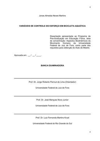 4
4
Jonas Almeida Neves Martins
VARIÁVEIS DE CONTROLE DO ESFORÇO EM BICICLETA AQUÁTICA
Dissertação apresentada ao Programa de
Pós-Graduação em Educação Física, área
de concentração: Aspectos Biodinâmicos do
Movimento Humano da Universidade
Federal de Juiz de Fora, como parte dos
requisitos para obtenção do título de Mestre.
Aprovada em: __ / __ / ____.
BANCA EXAMINADORA
Prof. Dr. Jorge Roberto Perrout de Lima (Orientador)
Universidade Federal de Juiz de Fora
Prof. Dr. José Marques Novo Junior
Universidade Federal de Juiz de Fora
Prof. Dr. Luiz Fernando Martins Kruel
Universidade Federal do Rio Grande do Sul
 