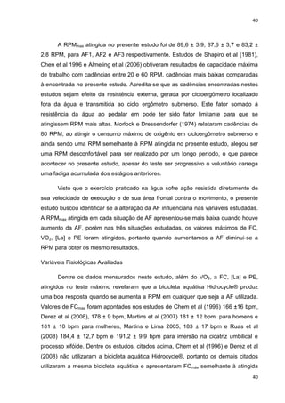 40
40
A RPMmax atingida no presente estudo foi de 89,6 ± 3,9, 87,6 ± 3,7 e 83,2 ±
2,8 RPM, para AF1, AF2 e AF3 respectivamente. Estudos de Shapiro et al (1981),
Chen et al 1996 e Almeling et al (2006) obtiveram resultados de capacidade máxima
de trabalho com cadências entre 20 e 60 RPM, cadências mais baixas comparadas
à encontrada no presente estudo. Acredita-se que as cadências encontradas nestes
estudos sejam efeito da resistência externa, gerada por cicloergômetro localizado
fora da água e transmitida ao ciclo ergômetro submerso. Este fator somado à
resistência da água ao pedalar em pode ter sido fator limitante para que se
atingissem RPM mais altas. Morlock e Dressendorfer (1974) relataram cadências de
80 RPM, ao atingir o consumo máximo de oxigênio em cicloergômetro submerso e
ainda sendo uma RPM semelhante à RPM atingida no presente estudo, alegou ser
uma RPM desconfortável para ser realizado por um longo período, o que parece
acontecer no presente estudo, apesar do teste ser progressivo o voluntário carrega
uma fadiga acumulada dos estágios anteriores.
Visto que o exercício praticado na água sofre ação resistida diretamente de
sua velocidade de execução e de sua área frontal contra o movimento, o presente
estudo buscou identificar se a alteração da AF influenciaria nas variáveis estudadas.
A RPMmax atingida em cada situação de AF apresentou-se mais baixa quando houve
aumento da AF, porém nas três situações estudadas, os valores máximos de FC,
VO2, [La] e PE foram atingidos, portanto quando aumentamos a AF diminui-se a
RPM para obter os mesmo resultados.
Variáveis Fisiológicas Avaliadas
Dentre os dados mensurados neste estudo, além do VO2, a FC, [La] e PE,
atingidos no teste máximo revelaram que a bicicleta aquática Hidrocycle® produz
uma boa resposta quando se aumenta a RPM em qualquer que seja a AF utilizada.
Valores de FCmax foram apontados nos estudos de Chem et al (1996) 166 ±16 bpm,
Derez et al (2008), 178 ± 9 bpm, Martins et al (2007) 181 ± 12 bpm para homens e
181 ± 10 bpm para mulheres, Martins e Lima 2005, 183 ± 17 bpm e Ruas et al
(2008) 184,4 ± 12,7 bpm e 191,2 ± 9,9 bpm para imersão na cicatriz umbilical e
processo xifóide. Dentre os estudos, citados acima, Chem et al (1996) e Derez et al
(2008) não utilizaram a bicicleta aquática Hidrocycle®, portanto os demais citados
utilizaram a mesma bicicleta aquática e apresentaram FCmáx semelhante à atingida
 