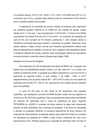 41
41
no presente estudo, (181,9 ± 9,6; 182,8 ± 7,8 e 183,4 ± 9,9 BPM para AF1,2 e 3),
mostrando que a FCmáx atingida neste estudo pode ser considerada como máxima
para a bicicleta aquática Hidrocycle®.
A latacidemia foi estudada em poucos estudos envolvendo ciclo ergometria
em ambiente aquático. Bréchat et al (1999) em seu modelo de estudo, atingiu
valores de 8,1 ± 2,8 mg.L-1
, (que corresponde a 7,29 mmol/L-1
). Ferreira et al (2005)
encontraram de Lactato final de 9,78 ±1,30 mmol/l , em protocolo de simulação de
aula de CA com duração de 30 minutos, justificando o valor atingido devido à
resistência provocada pela água durante o movimento de pedalar. Exercícios como
esteira rolante e “deep running” (corrida com flutuador) apresentaram valores mais
altos de latacidemia em relação à corrida em terra, alegaram alta latacidemia devido
à mecânica alterada de corrida, exigindo maior participação efetiva da musculatura
envolvida durante o exercício intenso (Svedenhag e Seger 1992).
Predição do Consumo de Oxigênio
Para estimativa do VO2 foi adequado aos dados de RPM e AF a equação que
tivesse boa reprodutibilidade estando atento a um alto valor de r2
e um baixo erro
padrão de estimativa (EPE). A equação que melhor representou a curva de VO2 foi a
polinomial de segunda ordem, a qual revelou r2
de 0.886 , 0.891 e 0.917
respectivamente para as áreas frontais AF1 , AF2 e AF3 e ainda um erro padrão de
estimativa com de 280, 271, 224 ml. min. que permite uma margem de erro aceitável
para uma predição.
A curva do VO2 para os três níveis de AF apresentou uma equação
quadrática, que representa o aumento da RPM durante o teste com sua resposta no
aumento do VO2 de forma quadrática. Este comportamento parece estar semelhante
ao aumento da velocidade com a força de resistência da água. Segundo
PÖYHÖNEN et. al.(2001) o aumento da força resistiva na água está relacionado
também ao fator velocidade, que é elevada ao quadrado. O aumento da velocidade
é elevado ao quadrado refletindo no aumento exponencial da força resistiva. No
protocolo de rampa aplicado no presente estudo, para cada AF foi dado um aumento
na velocidade de pedalada de 3 RPM a cada minuto, resultando em uma curva
exponencial do VO2. Portanto parece que a equação de estimativa para VO2 não só
 