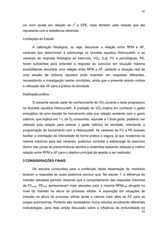 42
42
um bom ajuste em relação ao r2
e EPE, mais também pela relação que ela
representa com a resistência oferecida.
Limitações do Estudo
A calibração fisiológica, ou seja, descrever a relação entre RPM e AF,
variáveis que determinam a sobrecarga na bicicleta aquática Hidrocycle®, e as
variáveis de resposta fisiológica ao exercício, VO2, [La], FC e psicológicas, PE,
foram suficientes para entender a resposta ao exercício em situação máxima
possibilitando encontrar uma relação entre RPM e AF, portanto a situação real de
uma sessão de ciclismo aquático pode acarretar em respostas diferentes,
necessitando a investigação nestas condições, ainda que o presente estudo norteia
a utilização das AF para a prática da atividade.
Implicação prática
O presente estudo parte do conhecimento do VO2 durante o teste progressivo
na bicicleta aquática Hidrocycle®. A predição do VO2 implica em conhecer o gasto
energético de uma sessão de treinamento pela sua relação existente com o gasto
calórico, que implica em 1 L de O2 consumido, equivale a 1 Kcal gasto, podendo ser
utilizada esta relação para estimar o gasto calórico da atividade, orientando a
programação do treinamento com a Hidrocycle®. As variáveis de FC e PE buscam
facilitar a orientação da intensidade de forma prática e segura, já que revelamos os
valores máximos para tais variáveis, podemos controlar a sobrecarga do exercício
dentro das zonas de predominância aeróbia e anaeróbia bastando adequar a melhor
relação entre RPM e AF para o objetivo principal da sessão a ser realizada.
3 CONSIDERAÇÕES FINAIS
Os estudos conduzidos para a confecção desta dissertação de mestrado
levaram a respostas as quais podemos concluir que: No estudo 1, a diferença de
imersão estudada permitiu observar que o comportamento das respostas máximas
de FCmax, PEmax apresentaram mais elevadas para a mesma RPMmax atingida no
nível de imersão na altura do processo xifóide. A exposição em situações de
imersão na altura do processo xifóide tende a valores mais altos de FC para as
cargas submáximas. Portanto são necessários novos estudos envolvendo diferentes
metodologias, para mais ampla discussão sobre a influência da profundidade no
 