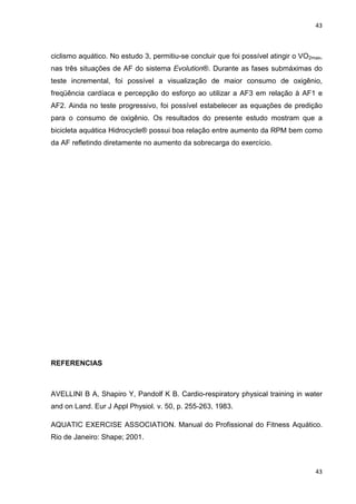 43
43
ciclismo aquático. No estudo 3, permitiu-se concluir que foi possível atingir o VO2max,
nas três situações de AF do sistema Evolution®. Durante as fases submáximas do
teste incremental, foi possível a visualização de maior consumo de oxigênio,
freqüência cardíaca e percepção do esforço ao utilizar a AF3 em relação à AF1 e
AF2. Ainda no teste progressivo, foi possível estabelecer as equações de predição
para o consumo de oxigênio. Os resultados do presente estudo mostram que a
bicicleta aquática Hidrocycle® possui boa relação entre aumento da RPM bem como
da AF refletindo diretamente no aumento da sobrecarga do exercício.
REFERENCIAS
AVELLINI B A, Shapiro Y, Pandolf K B. Cardio-respiratory physical training in water
and on Land. Eur J Appl Physiol. v. 50, p. 255-263, 1983.
AQUATIC EXERCISE ASSOCIATION. Manual do Profissional do Fitness Aquático.
Rio de Janeiro: Shape; 2001.
 