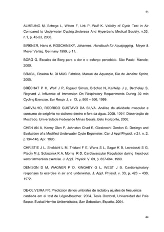 44
44
ALMELING M, Schega L, Witten F, Lirk P, Wulf K. Validity of Cycle Test in Air
Compared to Underwater Cycling.Undersea And Hyperbaric Medical Society. v.33,
n.1, p. 45-53, 2006.
BIRKNER, Hans A. ROSCHINSKY, Johannes. Handbuch für Aquajogging. Meyer &
Meyer Verlag. Germany 1999. p 11.
BORG G. Escalas de Borg para a dor e o esforço percebido. São Paulo: Manole;
2000.
BRASIL, Roxana M, DI MASI Fabrício. Manual de Aquaspin, Rio de Janeiro: Sprint,
2005.
BRÉCHAT P H, Wolf J P, Rigaud Simon, Bréchat N, Kantelip J p, Berthelay S,
Regnard J. Influence of Immersion On Respiratory Requeriments During 30 min
Cycling Exercise. Eur Respir J. v. 13, p. 860 – 866, 1999.
CARVALHO, RODRIGO GUSTAVO DA SILVA. Análise da atividade muscular e
consumo de oxigênio no ciclismo dentro e fora da água. 2008. 109 f. Dissertação de
Mestrado. Universidade Federal de Minas Gerais, Belo Horizonte, 2008.
CHEN AN A, Kenny Glen P, Johnston Chad E, Giesbrecht Gordon G. Desingn and
Evaluation of a Modified Underwater Cycle Ergometer. Can J Appl Physiol. v.21, n. 2,
p.134-148, Apr. 1996.
CHRISTIE J L, Sheldahl L M, Tristani F E, Wans S L, Sagar K B, Levadoski S G,
Ptacin M J, Sobocinsk K A, Morris R D. Cardiovascular Regulation during head-out
water immersion exercise. J. Appl. Physiol. V. 69, p. 657-664, 1990.
DENISON D M, WAGNER P D, KINGABY G L, WEST J B. Cardiorspiratory
responses to exercise in air and underwater. J. Appl. Physiol. v. 33, p. 426 – 430,
1972.
DE-OLIVEIRA FR. Prediccion de los umbrales de lactato y ajustes de frecuencia
cardiada em el test de Léger-Boucher. 2004. Tesis Doctoral, Universidad del Pais
Basco. Euskal Herriko Unibertsitatea, San Sebastian, España, 2004.
 
