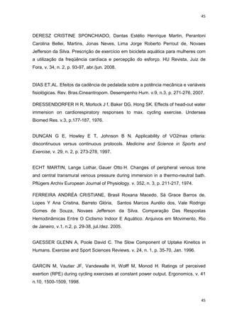 45
45
DERESZ CRISTINE SPONCHIADO, Dantas Estélio Henrique Martin, Perantoni
Carolina Bellei, Martins, Jonas Neves, Lima Jorge Roberto Perrout de, Novaes
Jefferson da Silva. Prescrição de exercício em bicicleta aquática para mulheres com
a utilização da freqüência cardíaca e percepção do esforço. HU Revista, Juiz de
Fora, v. 34, n. 2, p. 93-97, abr./jun. 2008.
DIAS ET.AL. Efeitos da cadência de pedalada sobre a potência mecânica e variáveis
fisiológicas. Rev. Bras.Cineantropom. Desempenho Hum. v.9, n.3, p. 271-276, 2007.
DRESSENDORFER H R, Morlock J f, Baker DG, Hong SK. Effects of head-out water
immersion on cardiorespiratory responses to max. cycling exercise. Undersea
Biomed Res. v.3, p.177-187, 1976.
DUNCAN G E, Howley E T, Johnson B N. Applicability of VO2max criteria:
discontinuous versus continuous protocols. Medicine and Science in Sports and
Exercise, v. 29, n. 2, p. 273-278, 1997.
ECHT MARTIN, Lange Lothar, Gauer Otto H. Changes of peripheral venous tone
and central transmural venous pressure during immersion in a thermo-neutral bath.
Pflügers Archiv European Journal of Physiology. v. 352, n. 3, p. 211-217, 1974.
FERREIRA ANDRÉA CRISTIANE, Brasil Roxana Macedo, Sá Grace Barros de,
Lopes Y Ana Cristina, Barreto Glória, Santos Marcos Aurélio dos, Vale Rodrigo
Gomes de Souza, Novaes Jefferson da Silva. Comparação Das Respostas
Hemodinâmicas Entre O Ciclismo Indoor E Aquático. Arquivos em Movimento, Rio
de Janeiro, v.1, n.2, p. 29-38, jul./dez. 2005.
GAESSER GLENN A, Poole David C. The Slow Component of Uptake Kinetics in
Humans. Exercise and Sport Sciences Reviews. v. 24, n. 1, p. 35-70, Jan. 1996.
GARCIN M, Vautier JF, Vandewalle H, Wolff M, Monod H. Ratings of perceived
exertion (RPE) during cycling exercises at constant power output. Ergonomics. v. 41
n.10, 1500-1509, 1998.
 