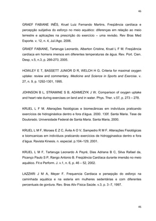 46
46
GRAEF FABIANE INÊS, Kruel Luiz Fernando Martins. Freqüência cardíaca e
percepção subjetiva do esforço no meio aquático: diferenças em relação ao meio
terrestre e aplicações na prescrição do exercício – uma revisão. Rev Bras Med
Esporte. v. 12, n. 4, Jul./Ago. 2006.
GRAEF FABIANE, Tartaruga Leonardo, Alberton Cristine, Kruel L F M. Freqüência
cardíaca em homens imersos em diferentes temperaturas de água. Rev. Port. Cien.
Desp, v.5, n.3, p. 266-273, 2005.
HOWLEY E T, BASSETT JUNIOR D R, WELCH H G. Criteria for maximal oxygen
uptake: review and commentary. Medicine and Science in Sports and Exercise. v.
27, n. 9, p. 1292-1301, 1995.
JOHNSON B L, STRAMINE S B, ADAMEZYK J W. Comparison of oxygen uptake
and heart rate during exercises on land and in water. Phys. Ther. v.57, p. 273 – 278.
KRUEL L F M. Alterações fisiológicas e biomecânicas em indivíduos praticando
exercícios de hidroginástica dentro e fora d’água. 2000. 130f. Santa Maria. Tese de
Doutorado. Universidade Federal de Santa Maria. Santa Maria, 2000.
KRUEL L M F, Moraes E Z C, Ávila A O V, Sampedro R M F. Alterações Fisiológicas
e biomcanicas em indivíduos praticando exercícios de hidrogginastica dentro e fora
d’água. Ravista Kinesis. n. especial. p.104–129, 2001.
KRUEL L M F, Tartaruga Leonardo A Peyré, Dias Adriana B C, Silva Rafael da,
Picanço Paulo S P, Rango Antonio B. Freqüência Cardíaca durante imersão no meio
aquático. Fit e Perform. J. v.1, n. 6, p. 46 – 52, 2002.
LAZZARI J M A, Meyer F. Frequencia Cardiaca e persepção do esforço na
caminhada aquática e na esteria em mulheres sedentárias e com diferentes
percentuais de gordura. Rev. Bras Ativ Física Saúde. v.3, p. 3 -7, 1997.
 