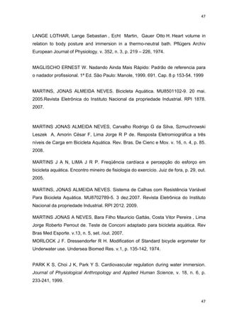 47
47
LANGE LOTHAR, Lange Sebastian , Echt Martin, Gauer Otto H. Heart volume in
relation to body posture and immersion in a thermo-neutral bath. Pflügers Archiv
European Journal of Physiology. v. 352, n. 3, p. 219 – 226, 1974.
MAGLISCHO ERNEST W. Nadando Ainda Mais Rápido: Padrão de referencia para
o nadador profissional. 1ª Ed. São Paulo: Manole, 1999. 691. Cap. 8 p 153-54. 1999
MARTINS, JONAS ALMEIDA NEVES. Bicicleta Aquática. MU8501102-9. 20 mai.
2005.Revista Eletrônica do Instituto Nacional da propriedade Industrial. RPI 1878.
2007.
MARTINS JONAS ALMEIDA NEVES, Carvalho Rodrigo G da Silva, Szmuchrowski
Leszek A, Amorin César F, Lima Jorge R P de. Resposta Eletromiográfica a três
níveis de Carga em Bicicleta Aquática. Rev. Bras. De Cienc e Mov. v. 16, n. 4, p. 85.
2008.
MARTINS J A N, LIMA J R P. Freqüência cardíaca e percepção do esforço em
bicicleta aquática. Encontro mineiro de fisiologia do exercício. Juiz de fora, p. 29, out.
2005.
MARTINS, JONAS ALMEIDA NEVES. Sistema de Calhas com Resistência Variável
Para Bicicleta Aquática. MU8702789-5. 3 dez.2007. Revista Eletrônica do Instituto
Nacional da propriedade Industrial. RPI 2012. 2009.
MARTINS JONAS A NEVES, Bara Filho Mauricio Gattás, Costa Vitor Pereira , Lima
Jorge Roberto Perrout de. Teste de Conconi adaptado para bicicleta aquática. Rev
Bras Med Esporte. v.13, n. 5, set. /out. 2007.
MORLOCK J F. Dressendorfer R H. Modification of Standard bicycle ergometer for
Underwater use. Undersea Biomed Res. v.1, p. 135-142, 1974.
PARK K S, Choi J K, Park Y S. Cardiovascular regulation during water immersion.
Journal of Physiological Anthropology and Applied Human Science, v. 18, n. 6, p.
233-241, 1999.
 
