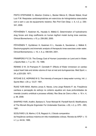 48
48
PINTO STEPHANIE S, Alberton Cristine L, Becker Márcio E, Olkoski Mabel, Kruel
Luiz F.M. Respostas cardiorespiratórias em exercícios de hidroginástica executados
com e sem o uso de equipamento resistivo. Rev Port Cien Desp. v. 6, n.3, p. 336–
341, 2006.
PÖYHÖNEN T, Keskinen KL, Hautala A, Mälkiä E. Determination of hydrodinamic
drag forces and drag coefficients on human leg/foot model during knee exercise.
Clinical Biomechanics, v.15, p. 256-260, 2000.
PÖYHÖNEN T, Kyröläinen H, Keskinen K L, Hautala A, Savolainen J, Mälkiä E.
Electromyographic and kinematic analysis of therapeutic knee exercises under water.
Clinical Biomechanics, v. 16, n. 6, p. 496-504, 2001.
PRAMPERO P E DI. The Energy Cost of Human Locomotion on Land and in Water.
J Sports Med. v. 7, p. 55 – 72. 1986.
RENNIE D W, Di Prampero P, Cerretelli P. Effects of Water immersion on cardiac
output heart hate and stroke volume of man at rest and duringexercise. Med Sport. v.
24. p.223-228. 1971.
RITCHIE S E, HOPKINS W G. The intensity of execyse in deep-water running. Intl. J.
Sports Med. v 29. p. 12-27. 1991.
RUAS YURI MAIA, Martins Jonas A. Neves, Lima Jorge Roberto P. de. Freqüência
cardíaca e percepção do esforço no ciclismo aquático em duas profundidades de
imersão (cicatriz umbilical e processo xifóide). Rev Bras de Cienc e Mov. v. 16 n. 4,
p. 66. 2008.
SHAPIRO YAIR, Avellini, Barbara A, Toner Michael M. Pandolf Kent B. Modifications
of The Monark Bicycle Ergometer For Underwater Exercise. v.50, n.3, p. 679 – 683,
1981.
SCOLFARO L B, Marins J C B, Regazzi A J. Estudo comparativo
da freqüência cardíaca máxima em três modalidades cíclicas. Revista da APEF v. 13
n.1, p. 44-54, 1988.
 