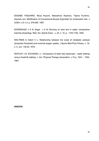 49
49
SOGABE YASUHIRO, Monji Kouichi, Nakashima Kiyoharu, Tajima Fumihiro,
Iwamoto Jun. Modification of Conventional Bicycle Ergometer for Underwater Use. J
UOEH, v.9, n.3, p. 279-285. 1987.
SVEDENHAG J A N, Seger J A N. Running on land and in water: comparative
exercise physiology. Med. Sci. Sports Exerc. v. 24, n. 10, p. 1155-1160, 1992.
WELTMAN A, Katch V L. Relationship between the onset of metabolic acidosis
(anaerobic threshold) and maximal oxygen uptake. J Sports Med Phys Fitness. v. 19,
n. 2, Jun, 135-42, 1979.
WHITLEY J D, SCHOENE L L. Comparison of heart rate responses – water walking
versus treadmill walking. J. Am. Physical Therapy Association. v.10 p. 1501 – 1504,
1987.
ANEXOS
 