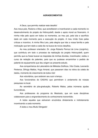 6
6
AGRADECIMENTOS
A Deus, que permitiu realizar este desafio!
Aos meus pais, Rubens e Alice, que acreditaram e incentivaram a cada momento no
desenvolvimento do projeto da Hidrocycle®, desde o apoio moral ao financeiro. A
minha mãe pelo apoio em todos os momentos, ao meu pai, pela luta e sacrifício
dado em cada momento para a execução do projeto. A meu irmão Caio pelas
críticas e incentivo. A minha filha Lara, pela alegria que trás a nossa família e pela
motivação que tem dado a cada dia na busca de novos desafios.
Ao meu professor orientador, Dr. Jorge Roberto Perrout de Lima (Jorginho),
que contribuiu em todo o processo da realização do projeto Hidrocycle®, quem
permitiu que eu fosse buscar as respostas de minhas dúvidas, incentivador, cedeu o
curso de redação de patentes, para que eu pudesse encaminhar o pedido de
patente do equipamento que deu origem ao presente estudo.
Aos companheiros do Laboratório de Métodos Gráficos, Vitor Costa, Leonardo
Pertence, Dihogo Mattos, Hugo Amaral, que passaram dias na rotina da coleta de
dados, momento de crescimento de todos nós!
Aos voluntários, que cederam seu suor e tempo.
Aos funcionários do CAS/HU que permitiram o andamento de nossas
pesquisas no local.
Ao secretário de pós-graduação, Roberto Matos, pelas inúmeras ajudas
burocráticas.
Aos professores do programa do Mestrado, que em suas disciplinas
colaboraram para o engrandecimento do conhecimento transmitido.
A todos aqueles que estiveram envolvidos diretamente e indiretamente
incentivando a cada momento.
A todos o meu Muito Obrigado!
 