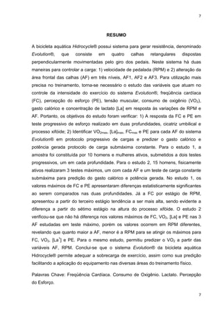 7
7
RESUMO
A bicicleta aquática Hidrocycle® possui sistema para gerar resistência, denominado
Evolution®, que consiste em quatro calhas retangulares dispostas
perpendicularmente movimentadas pelo giro dos pedais. Neste sistema há duas
maneiras para controlar a carga: 1) velocidade de pedalada (RPM) e 2) alteração da
área frontal das calhas (AF) em três níveis, AF1, AF2 e AF3. Para utilização mais
precisa no treinamento, torna-se necessário o estudo das variáveis que atuam no
controle da intensidade do exercício do sistema Evolution®, freqüência cardíaca
(FC), percepção do esforço (PE), tensão muscular, consumo de oxigênio (VO2),
gasto calórico e concentração de lactato [La] em resposta às variações de RPM e
AF. Portanto, os objetivos do estudo foram verificar: 1) A resposta da FC e PE em
teste progressivo de esforço realizado em duas profundidades, cicatriz umbilical e
processo xifóide; 2) Identificar VO2max, [La]max, FCmax e PE para cada AF do sistema
Evolution® em protocolo progressivo de cargas e predizer o gasto calórico e
potência gerada protocolo de carga submáxima constante. Para o estudo 1, a
amostra foi constituída por 10 homens e mulheres ativos, submetidos a dois testes
progressivos, um em cada profundidade. Para o estudo 2, 15 homens, fisicamente
ativos realizaram 3 testes máximos, um com cada AF e um teste de carga constante
submáxima para predição do gasto calórico e potência gerada. No estudo 1, os
valores máximos de FC e PE apresentaram diferenças estatisticamente significantes
ao serem comparados nas duas profundidades. Já a FC por estágio de RPM,
apresentou a partir do terceiro estágio tendência a ser mais alta, sendo evidente a
diferença a partir do sétimo estágio na altura do processo xifóide. O estudo 2
verificou-se que não há diferença nos valores máximos de FC, VO2, [La] e PE nas 3
AF estudadas em teste máximo, porém os valores ocorrem em RPM diferentes,
revelando que quanto maior a AF, menor é a RPM para se atingir os máximos para
FC, VO2, [La1
] e PE. Para o mesmo estudo, permitiu predizer o VO2 a partir das
variáveis AF, RPM. Conclui-se que o sistema Evolution® da bicicleta aquática
Hidrocycle® permite adequar a sobrecarga de exercício, assim como sua predição
facilitando a aplicação do equipamento nas diversas áreas do treinamento físico.
Palavras Chave: Freqüência Cardíaca. Consumo de Oxigênio. Lactato. Percepção
do Esforço.
 