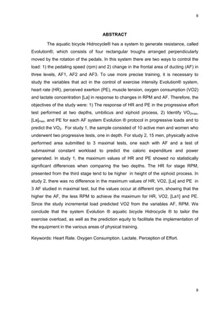 8
8
ABSTRACT
The aquatic bicycle Hidrocycle® has a system to generate resistance, called
Evolution®, which consists of four rectangular troughs arranged perpendicularly
moved by the rotation of the pedals. In this system there are two ways to control the
load: 1) the pedaling speed (rpm) and 2) change in the frontal area of ducting (AF) in
three levels, AF1, AF2 and AF3. To use more precise training, it is necessary to
study the variables that act in the control of exercise intensity Evolution® system,
heart rate (HR), perceived exertion (PE), muscle tension, oxygen consumption (VO2)
and lactate concentration [La] in response to changes in RPM and AF. Therefore, the
objectives of the study were: 1) The response of HR and PE in the progressive effort
test performed at two depths, umbilicus and xiphoid process, 2) Identify VO2max,
[La]max, and PE for each AF system Evolution ® protocol in progressive loads and to
predict the VO2. For study 1, the sample consisted of 10 active men and women who
underwent two progressive tests, one in depth. For study 2, 15 men, physically active
performed area submitted to 3 maximal tests, one each with AF and a test of
submaximal constant workload to predict the caloric expenditure and power
generated. In study 1, the maximum values of HR and PE showed no statistically
significant differences when comparing the two depths. The HR for stage RPM,
presented from the third stage tend to be higher in height of the xiphoid process. In
study 2, there was no difference in the maximum values of HR, VO2, [La] and PE in
3 AF studied in maximal test, but the values occur at different rpm, showing that the
higher the AF, the less RPM to achieve the maximum for HR, VO2, [La1] and PE.
Since the study incremental load predicted VO2 from the variables AF, RPM. We
conclude that the system Evolution ® aquatic bicycle Hidrocycle ® to tailor the
exercise overload, as well as the prediction equity to facilitate the implementation of
the equipment in the various areas of physical training.
Keywords: Heart Rate. Oxygen Consumption. Lactate. Perception of Effort.
 