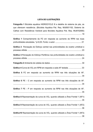 9
9
LISTA DE ILUSTRAÇÕES
Fotografia 1 Bicicleta aquática HIDROCYCLE ® e detalhe do sistema de pás, as
que oferecem resistência. (Bicicleta Aquática Pat. Req. MU8501102, Sistema de
Calhas com Resistência Variável para Bicicleta Aquática Pat. Req. MU8702895)
................................................................................................................................... 19
Gráfico 1 Comportamento da FC em resposta ao aumento da RPM nas duas
profundidades estudadas. *p<0,05. Fonte: o autor .................................................. 21
Gráfico 2 Percepção do Esforço central nas profundidades da cicatriz umbilical e
processo xifóide. ....................................................................................................... 23
Gráfico 3 Percepção do Esforço Periférica nas profundidades da cicatriz umbilical e
processo xifóide. ....................................................................................................... 24
Fotografia 2 Ambiente de coletas de dados ............................................................ 30
Gráfico 4 Curva de VO2 em RPM em resposta a cada AF testada. ........................ 33
Gráfico 5 FC em resposta ao aumento da RPM nas três situações de AF.
................................................................................................................................... 34
Gráfico 6 PE - C em resposta ao aumento da RPM nas três situações de AF.
................................................................................................................................... 34
Gráfico 7 PE - P em resposta ao aumento da RPM nas três situações de AF.
................................................................................................................................... 35
Gráfico 8 Representação da curva do VO2 quando utilizado a Área Frontal 1 (AF1)
................................................................................................................................... 35
Gráfico 9 Representação da curva do VO2 quando utilizado a Área Frontal 1 (AF2)
................................................................................................................................... 36
Gráfico10 Representação da curva do VO2 quando utilizado a Área Frontal 1 (AF3)
................................................................................................................................... 36
 