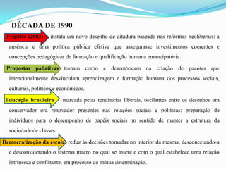 DÉCADA DE 1990
 Frigotto (2003) : instala um novo desenho de ditadura baseado nas reformas neoliberais: a
  ausência e uma política pública efetiva que assegurasse investimentos coerentes e
  concepções pedagógicas de formação e qualificação humana emancipatória.

 Propostas paliativas tomam corpo e desembocam na criação de pacotes que
  intencionalmente desvinculam aprendizagem e formação humana dos processos sociais,
  culturais, políticos e econômicos.

 Educação brasileira      marcada pelas tendências liberais, oscilantes entre os desenhos ora
  conservador ora renovador presentes nas relações sociais e políticas: preparação de
  indivíduos para o desempenho de papéis sociais no sentido de manter a estrutura da
  sociedade de classes.

Democratização da escola reduz às decisões tomadas no interior da mesma, desconectando-a
  e desconsiderando o sistema macro no qual se insere e com o qual estabelece uma relação
  intrínseca e conflitante, em processo de mútua determinação.
 