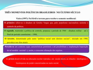 TRÊS MOMENTOS POLÍTICOS BRASILEIROS NO ÚLTIMO SÉCULO

              Vieira (1997): Foi fértil o terreno para receber a semente neoliberal:

O primeiro refere-se à ditadura de Getúlio Vargas que, pelo populismo nacionalista sustenta o
   controle da política;

O segundo, mantendo a política de controle, perpassa o período de 1964 – ditadura militar – até o
   final do período constituinte – 1988;

O terceiro, denominado pelo autor “política social sem direitos sociais”, iniciado em 1988,
   prevalece nos dias atuais.

Percebe-se um contexto cujas características permitem e até possibilitam a implantação/imposição
   de tal modelo societal e, assim, a crescente alienação dos sujeitos.



  A práxis desenvolvida na educação escolar reproduz, em escala micro, as relações ideológicas e

              hierárquicas de poder concretizadas no meio social.
 